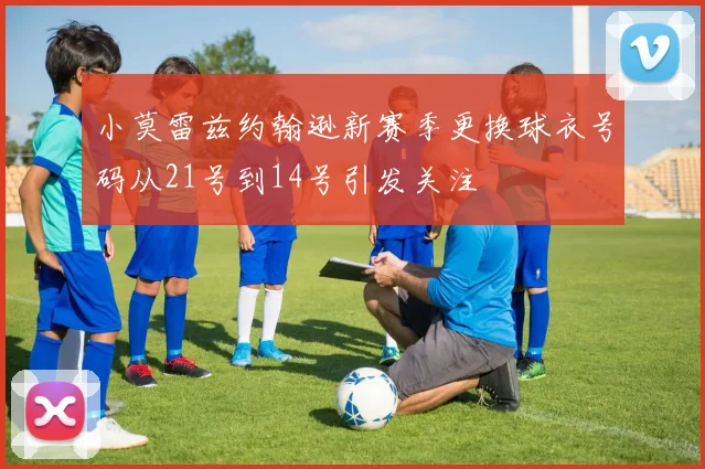 小莫雷兹约翰逊新赛季更换球衣号码从21号到14号引发关注