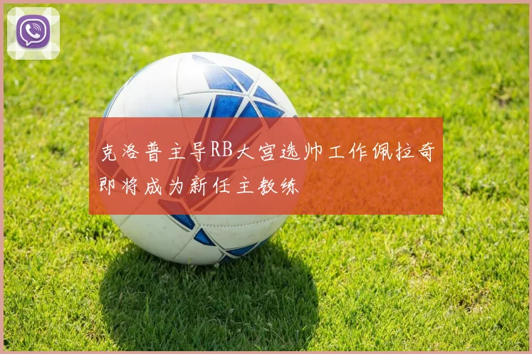 克洛普主导RB大宫选帅工作佩拉奇即将成为新任主教练
