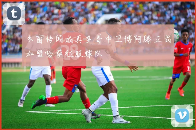 冬窗传闻成真多哥中卫博阿滕正式加盟哈萨征服球队