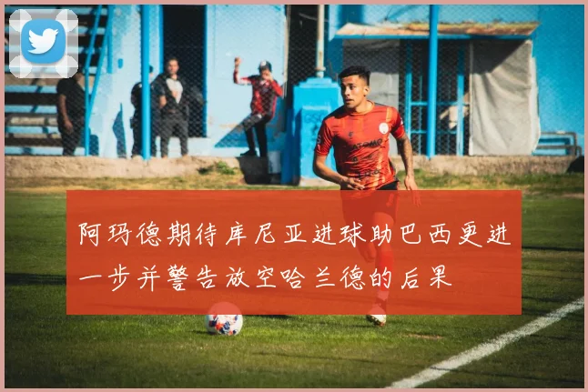 阿玛德期待库尼亚进球助巴西更进一步并警告放空哈兰德的后果