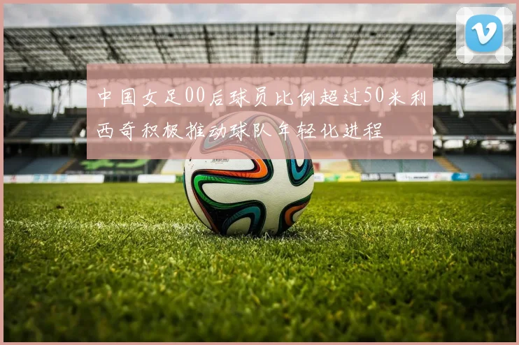 中国女足00后球员比例超过50米利西奇积极推动球队年轻化进程