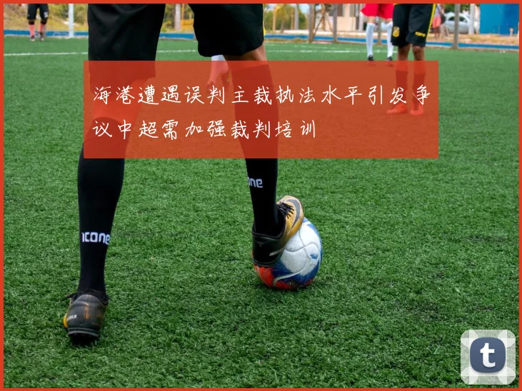 海港遭遇误判主裁执法水平引发争议中超需加强裁判培训