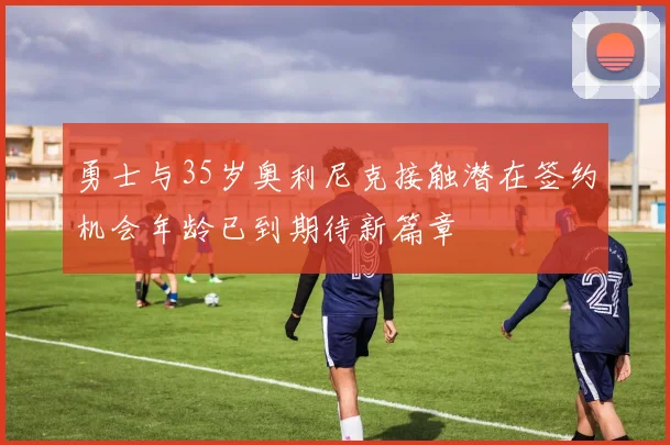 勇士与35岁奥利尼克接触潜在签约机会年龄已到期待新篇章