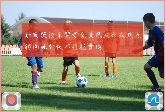 迪瓦茨谈东契奇交易风波公众焦点转向独行侠不再指责我