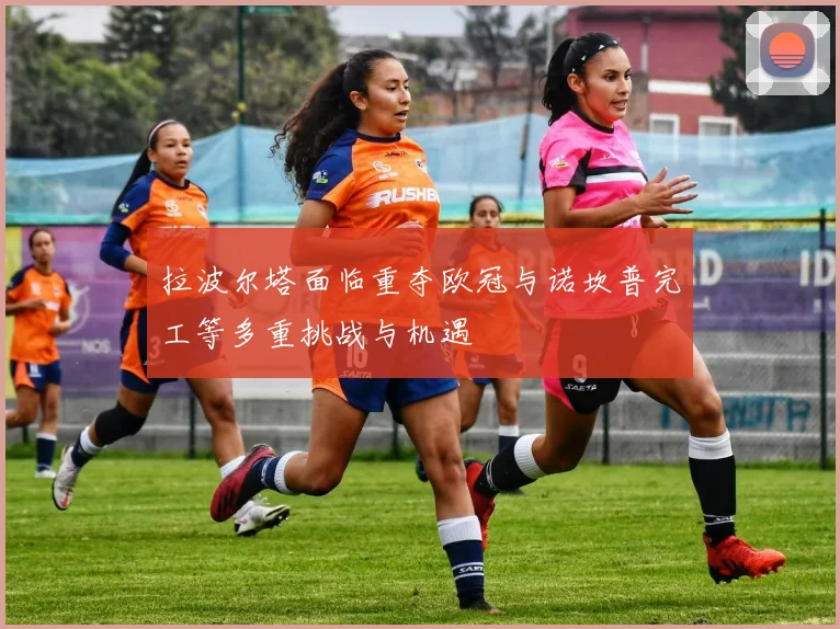 拉波尔塔面临重夺欧冠与诺坎普完工等多重挑战与机遇