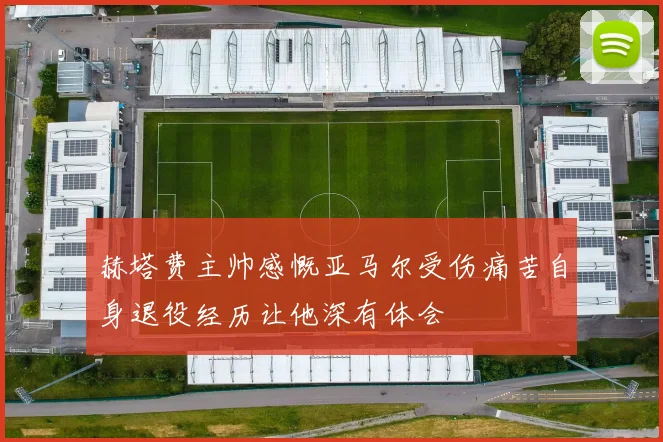 赫塔费主帅感慨亚马尔受伤痛苦自身退役经历让他深有体会