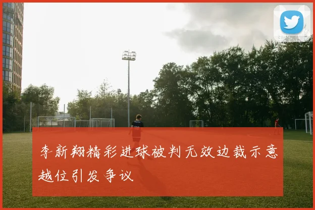 李新翔精彩进球被判无效边裁示意越位引发争议
