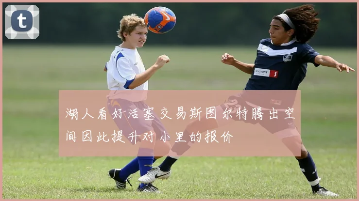 湖人看好活塞交易斯图尔特腾出空间因此提升对小里的报价