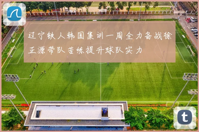 辽宁铁人韩国集训一周全力备战徐正源带队苦练提升球队实力