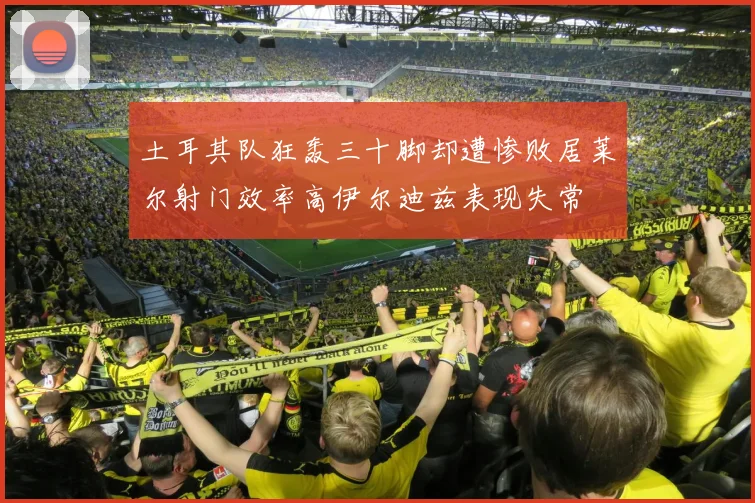 土耳其队狂轰三十脚却遭惨败居莱尔射门效率高伊尔迪兹表现失常