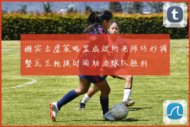 避实击虚策略显成效约老师巧妙调整瓦兰轮换时间助力球队胜利