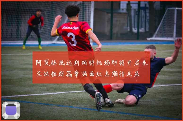 阿莫林抵达利纳特机场即将开启米兰执教新篇章满面红光期待未来
