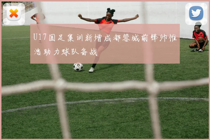 U17国足集训新增成都蓉城前锋帅惟浩助力球队备战