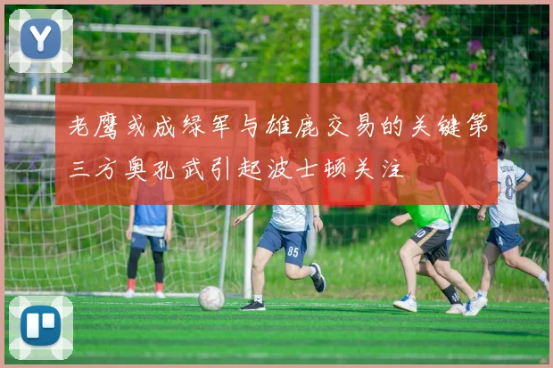 老鹰或成绿军与雄鹿交易的关键第三方奥孔武引起波士顿关注