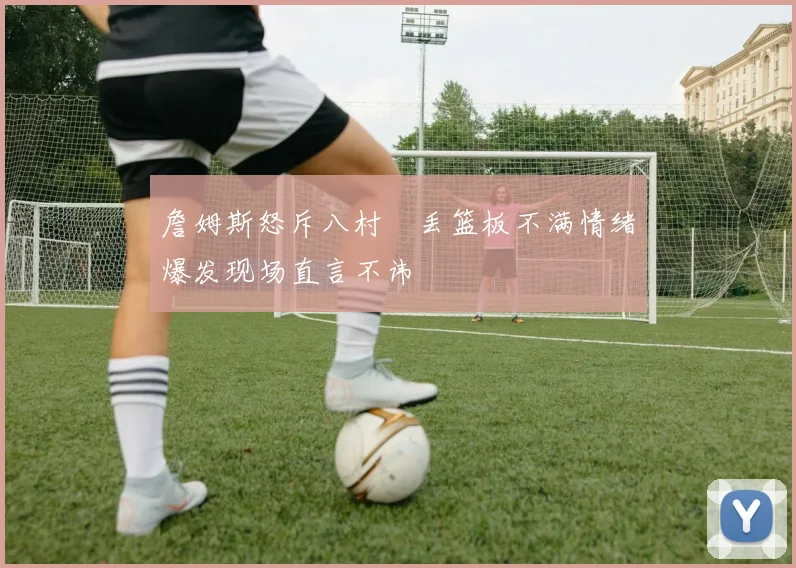 詹姆斯怒斥八村塁丢篮板不满情绪爆发现场直言不讳
