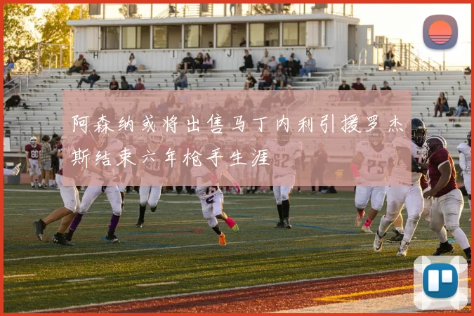 阿森纳或将出售马丁内利引援罗杰斯结束六年枪手生涯
