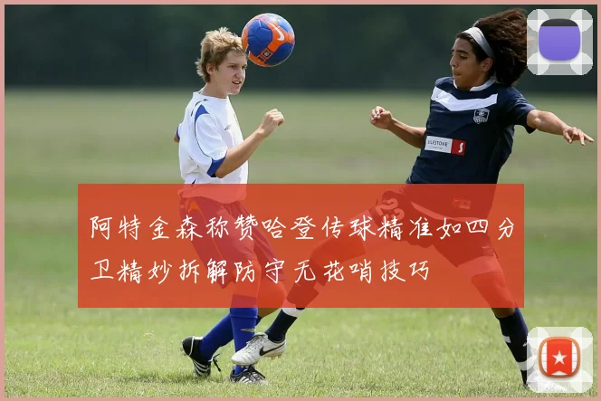 阿特金森称赞哈登传球精准如四分卫精妙拆解防守无花哨技巧