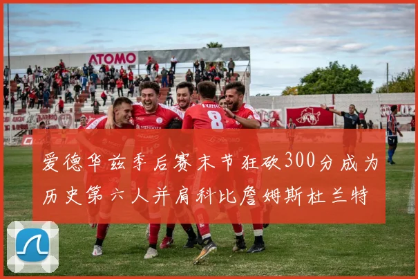 爱德华兹季后赛末节狂砍300分成为历史第六人并肩科比詹姆斯杜兰特韦德