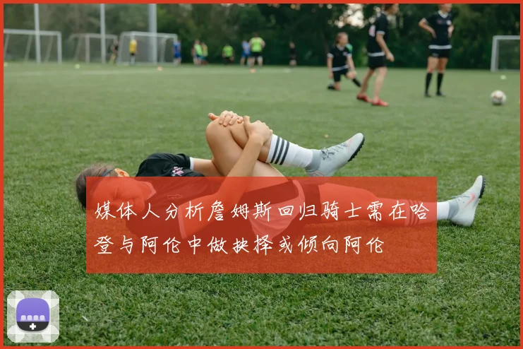 媒体人分析詹姆斯回归骑士需在哈登与阿伦中做抉择或倾向阿伦