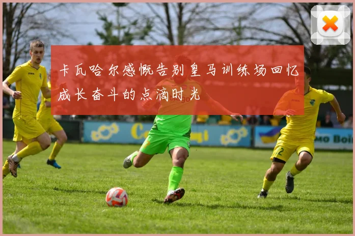 卡瓦哈尔感慨告别皇马训练场回忆成长奋斗的点滴时光