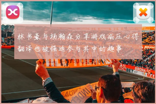 林书豪与杨瀚森分享游戏减压心得翻译也被强迫参与其中的趣事