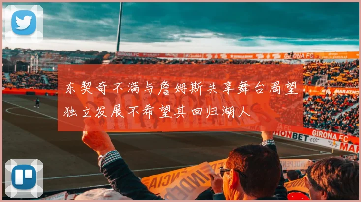 东契奇不满与詹姆斯共享舞台渴望独立发展不希望其回归湖人