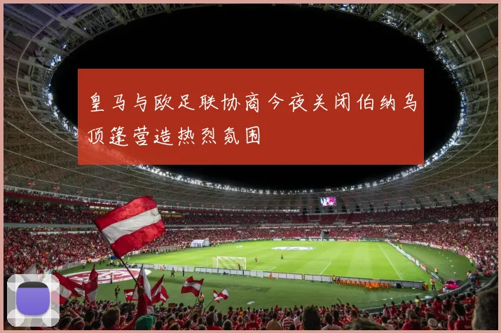 皇马与欧足联协商今夜关闭伯纳乌顶篷营造热烈氛围