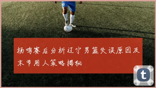杨鸣赛后分析辽宁男篮失误原因及末节用人策略揭秘