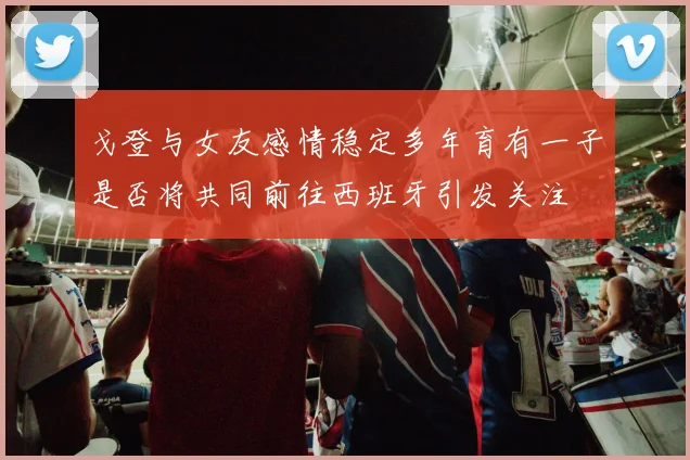 戈登与女友感情稳定多年育有一子是否将共同前往西班牙引发关注