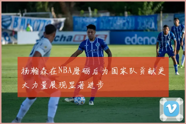 杨瀚森在NBA磨砺后为国家队贡献更大力量展现显著进步