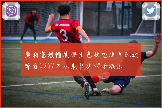 奥利塞戴帽展现出色状态法国队边锋自1967年以来首次帽子戏法
