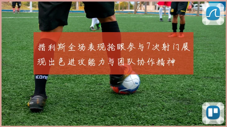 措利斯全场表现抢眼参与7次射门展现出色进攻能力与团队协作精神