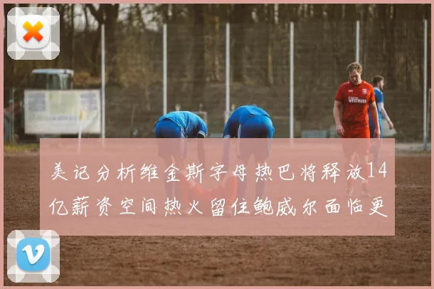 美记分析维金斯字母热巴将释放14亿薪资空间热火留住鲍威尔面临更大挑战