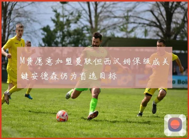 M费愿意加盟曼联但西汉姆保级成关键安德森仍为首选目标