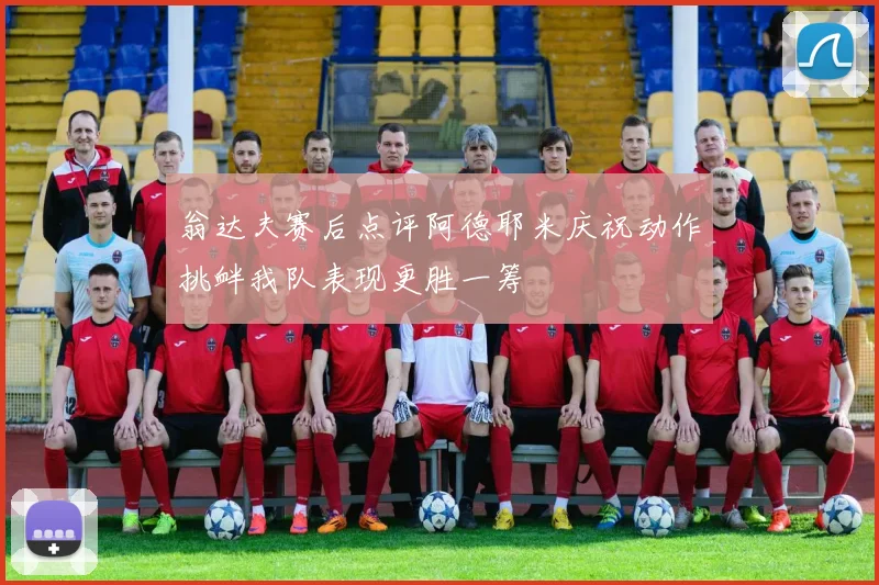 翁达夫赛后点评阿德耶米庆祝动作挑衅我队表现更胜一筹