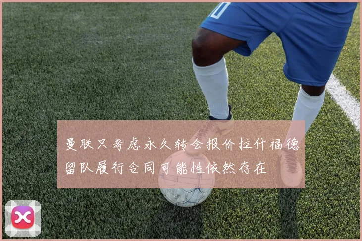 曼联只考虑永久转会报价拉什福德留队履行合同可能性依然存在